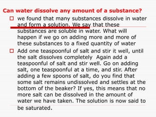 Can water dissolve any amount of a substance?
 we found that many substances dissolve in water
and form a solution. We say that these
substances are soluble in water. What will
happen if we go on adding more and more of
these substances to a fixed quantity of water
 Add one teaspoonful of salt and stir it well, until
the salt dissolves completely Again add a
teaspoonful of salt and stir well. Go on adding
salt, one teaspoonful at a time, and stir. After
adding a few spoons of salt, do you find that
some salt remains undissolved and settles at the
bottom of the beaker? If yes, this means that no
more salt can be dissolved in the amount of
water we have taken. The solution is now said to
be saturated.
 