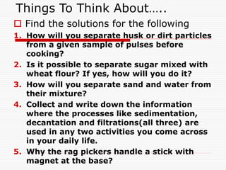 Things To Think About…..
 Find the solutions for the following
1. How will you separate husk or dirt particles
from a given sample of pulses before
cooking?
2. Is it possible to separate sugar mixed with
wheat flour? If yes, how will you do it?
3. How will you separate sand and water from
their mixture?
4. Collect and write down the information
where the processes like sedimentation,
decantation and filtrations(all three) are
used in any two activities you come across
in your daily life.
5. Why the rag pickers handle a stick with
magnet at the base?
 