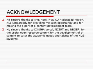 ACKNOWLEDGEMENT
 MY sincere thanks to NVS Hqrs, NVS RO Hyderabad Region,
NLI Rangareddy for providing me such opportunity and for
making me a part of e-content development team.
 My sincere thanks to DIKSHA portal, NCERT and NROER for
the useful open resource content for the development of e-
content to cater the academic needs and talents of the NVS
students.
 