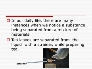  In our daily life, there are many
instances when we notice a substance
being separated from a mixture of
materials.
 Tea leaves are separated from the
liquid with a strainer, while preparing
tea.
strainer
 
