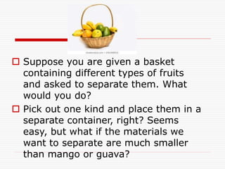  Suppose you are given a basket
containing different types of fruits
and asked to separate them. What
would you do?
 Pick out one kind and place them in a
separate container, right? Seems
easy, but what if the materials we
want to separate are much smaller
than mango or guava?
 