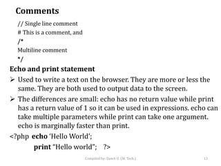 Comments
// Single line comment
# This is a comment, and
/*
Multiline comment
*/
Echo and print statement
 Used to write a text on the browser. They are more or less the
same. They are both used to output data to the screen.
 The differences are small: echo has no return value while print
has a return value of 1 so it can be used in expressions. echo can
take multiple parameters while print can take one argument.
echo is marginally faster than print.
<?php echo ‘Hello World’;
print “Hello world”; ?>
Compiled by: Dawit U. (M. Tech.) 13
 