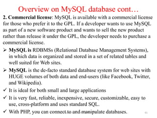 Overview on MySQL database cont…
2. Commercial license: MySQL is available with a commercial license
for those who prefer it to the GPL. If a developer wants to use MySQL
as part of a new software product and wants to sell the new product
rather than release it under the GPL, the developer needs to purchase a
commercial license.
 MySQL is RDBMSs (Relational Database Management Systems),
in which data is organized and stored in a set of related tables and
well suited for Web sites.
 MySQL is the de-facto standard database system for web sites with
HUGE volumes of both data and end-users (like Facebook, Twitter,
and Wikipedia).
 It is ideal for both small and large applications
 It is very fast, reliable, inexpensive, secure, customizable, easy to
use, cross-platform and uses standard SQL.
 With PHP, you can connect to and manipulate databases.
Compiled by: Dawit U. (M. Tech.) 61
 