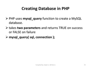 Creating Database in PHP
 PHP uses mysql_query function to create a MySQL
database.
 takes two parameters and returns TRUE on success
or FALSE on failure
 mysql_query( sql, connection );
Compiled by: Dawit U. (M.Tech.) 72
 