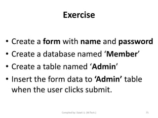 Exercise
• Create a form with name and password
• Create a database named ‘Member’
• Create a table named ‘Admin’
• Insert the form data to ‘Admin’ table
when the user clicks submit.
Compiled by: Dawit U. (M.Tech.) 75
 