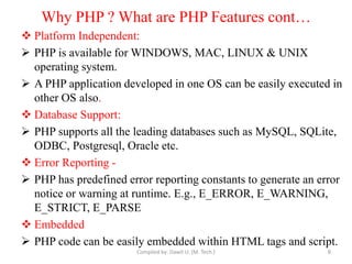 Why PHP ? What are PHP Features cont…
 Platform Independent:
 PHP is available for WINDOWS, MAC, LINUX & UNIX
operating system.
 A PHP application developed in one OS can be easily executed in
other OS also.
 Database Support:
 PHP supports all the leading databases such as MySQL, SQLite,
ODBC, Postgresql, Oracle etc.
 Error Reporting -
 PHP has predefined error reporting constants to generate an error
notice or warning at runtime. E.g., E_ERROR, E_WARNING,
E_STRICT, E_PARSE
 Embedded
 PHP code can be easily embedded within HTML tags and script.
Compiled by: Dawit U. (M. Tech.) 8
 
