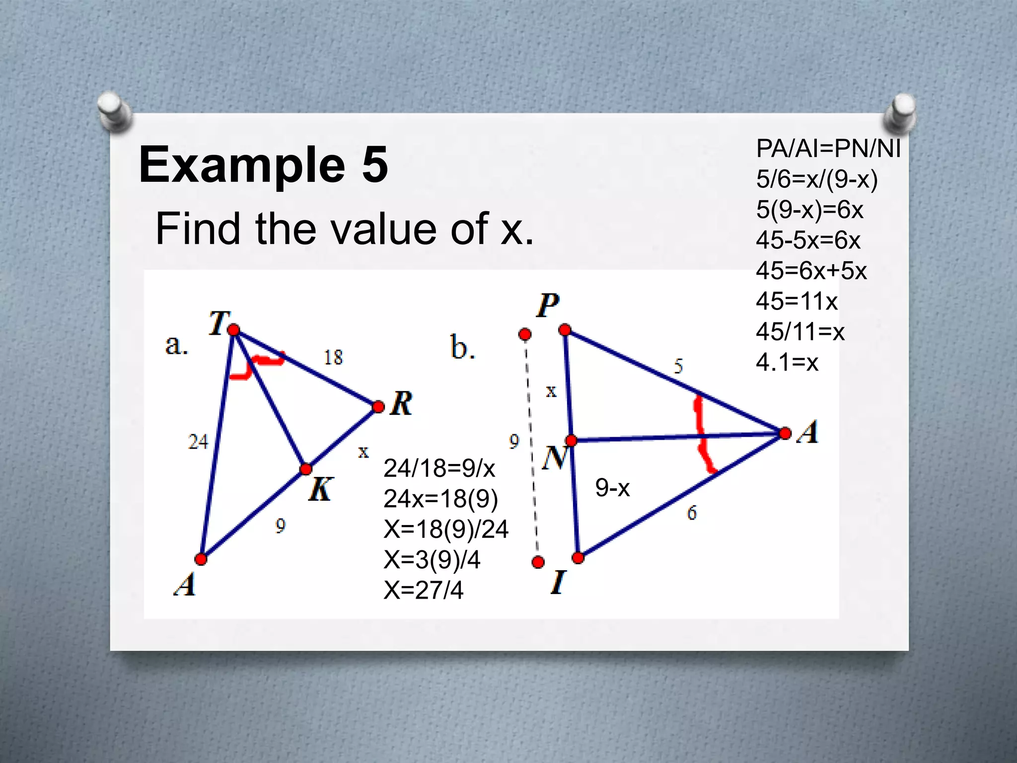 Example 5
Find the value of x.
PA/AI=PN/NI
5/6=x/(9-x)
5(9-x)=6x
45-5x=6x
45=6x+5x
45=11x
45/11=x
4.1=x
24/18=9/x
24x=18(9)
X=18(9)/24
X=3(9)/4
X=27/4
9-x
 