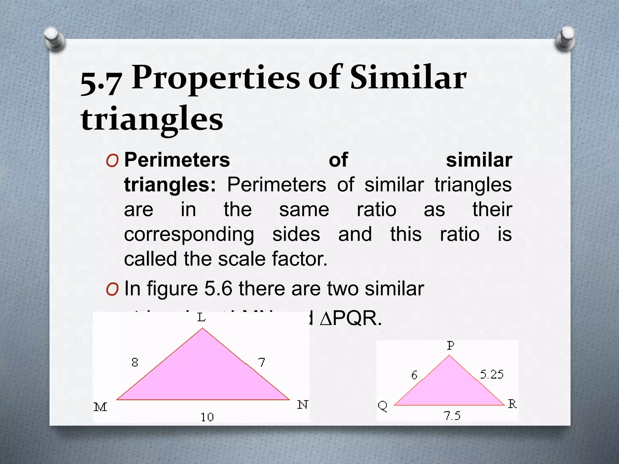 5.7 Properties of Similar
triangles
O Perimeters of similar
triangles: Perimeters of similar triangles
are in the same ratio as their
corresponding sides and this ratio is
called the scale factor.
O In figure 5.6 there are two similar
triangles DLMN and DPQR.
 