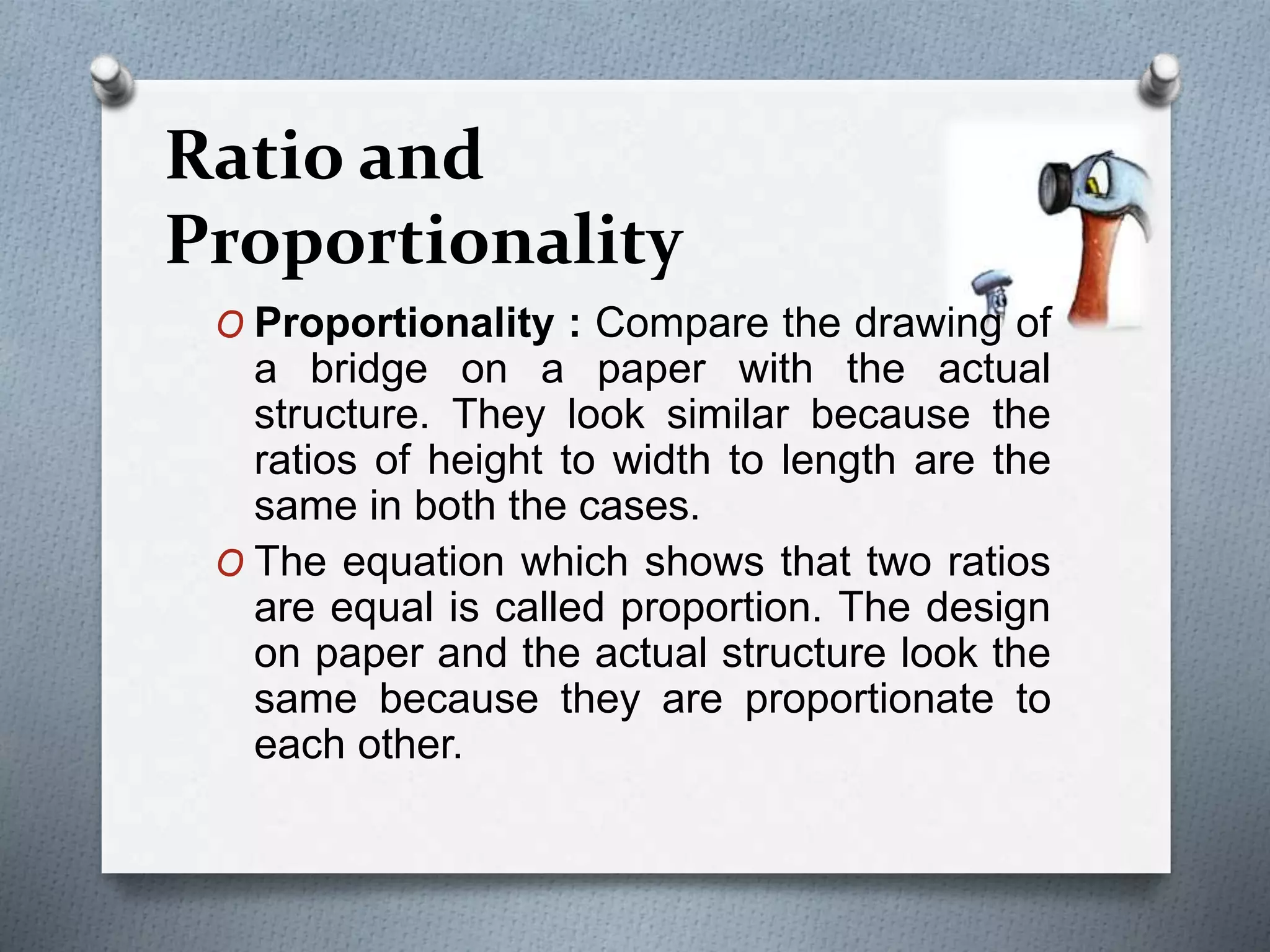 O Proportionality : Compare the drawing of
a bridge on a paper with the actual
structure. They look similar because the
ratios of height to width to length are the
same in both the cases.
O The equation which shows that two ratios
are equal is called proportion. The design
on paper and the actual structure look the
same because they are proportionate to
each other.
Ratio and
Proportionality
 