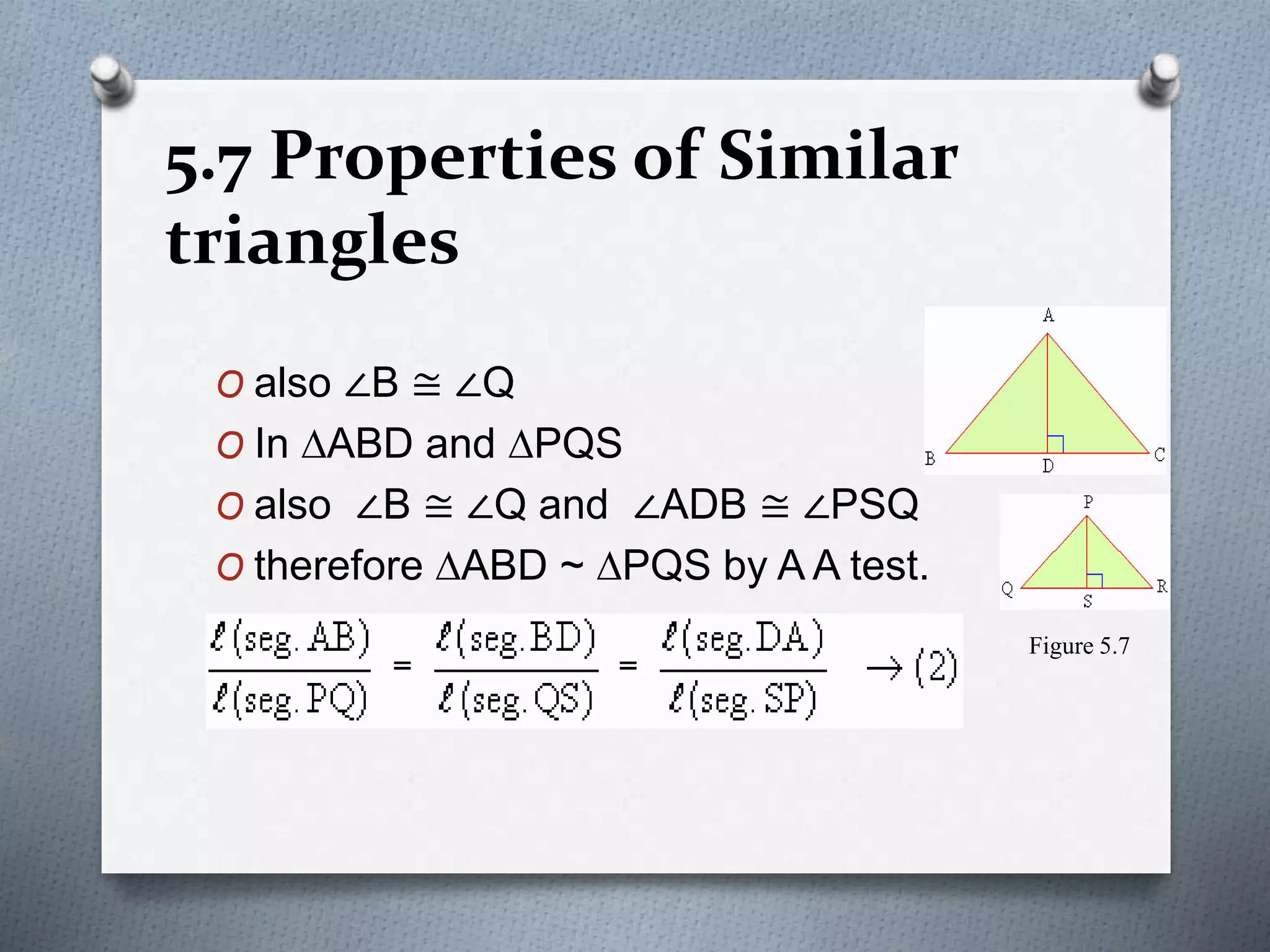 5.7 Properties of Similar
triangles
O also ∠B ≅ ∠Q
O In DABD and DPQS
O also ∠B ≅ ∠Q and ∠ADB ≅ ∠PSQ
O therefore DABD ~ DPQS by A A test.
Figure 5.7
 