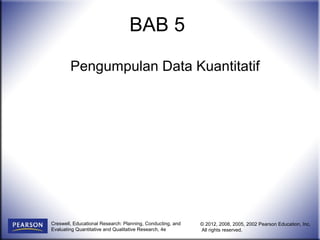 Pengumpulan Data Kuantitatif 
Creswell, Educational Research: Planning, Conducting, and 
Evaluating Quantitative and Qualitative Research, 4e 
© 2012, 2008, 2005, 2002 Pearson Education, Inc. 
All rights reserved. 
BAB 5 
 