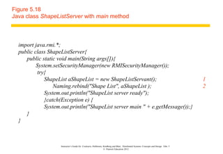 Figure 5.18
Java class ShapeListServer with main method



  import java.rmi.*;
  public class ShapeListServer{
     public static void main(String args[]){
          System.setSecurityManager(new RMISecurityManager());
          try{
             ShapeList aShapeList = new ShapeListServant();                                                                            1
                 Naming.rebind("Shape List", aShapeList );                                                                             2
             System.out.println("ShapeList server ready");
             }catch(Exception e) {
             System.out.println("ShapeList server main " + e.getMessage());}
     }
  }



                    Instructor’s Guide for Coulouris, Dollimore, Kindberg and Blair, Distributed Systems: Concepts and Design Edn. 5
                                                                 © Pearson Education 2012
 