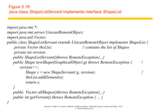 Figure 5.19
Java class ShapeListServant implements interface ShapeList


import java.rmi.*;
import java.rmi.server.UnicastRemoteObject;
import java.util.Vector;
public class ShapeListServant extends UnicastRemoteObject implements ShapeList {
    private Vector theList;                // contains the list of Shapes
    private int version;
   public ShapeListServant()throws RemoteException{...}
   public Shape newShape(GraphicalObject g) throws RemoteException {       1
        version++;
           Shape s = new ShapeServant( g, version);                        2
           theList.addElement(s);
           return s;
   }
   public Vector allShapes()throws RemoteException{...}
   public int getVersion() throws RemoteException { ... }
}
                     Instructor’s Guide for Coulouris, Dollimore, Kindberg and Blair, Distributed Systems: Concepts and Design Edn. 5
                                                                  © Pearson Education 2012
 