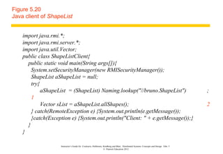 Figure 5.20
Java client of ShapeList


    import java.rmi.*;
    import java.rmi.server.*;
    import java.util.Vector;
    public class ShapeListClient{
      public static void main(String args[]){
        System.setSecurityManager(new RMISecurityManager());
        ShapeList aShapeList = null;
        try{
             aShapeList = (ShapeList) Naming.lookup("//bruno.ShapeList")                                                               ;
        1
             Vector sList = aShapeList.allShapes();                                                                                    2
        } catch(RemoteException e) {System.out.println(e.getMessage());
        }catch(Exception e) {System.out.println("Client: " + e.getMessage());}
      }
    }

                    Instructor’s Guide for Coulouris, Dollimore, Kindberg and Blair, Distributed Systems: Concepts and Design Edn. 5
                                                                 © Pearson Education 2012
 