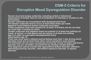  Severe recurrent temper outbursts, including verbal or behavioral
expressions of temper that are out of proportion in intensity or duration to the
provocation.
 Temper outbursts are inconsistent with developmental level.
 The temper outbursts tend to occur at least three times per week.
 Negative mood between temper outbursts most days.
 These symptoms have been present for at least 12 months and do not clear
for more than 3 months at a time.
 Temper outbursts and negative mood are present in at least two settings (at
home, at school, or with peers) and are severe in at least one setting.
 Age 6 or older (or equivalent developmental level).
 Onset before age 10.
 There has never been a distinct period lasting more than 1 day during which
elevated mood and at least three other manic symptoms were present.
 The behaviors do not occur exclusively during the course of major depressive
disorder and are not better accounted for by another mental disorder.
 This diagnosis cannot coexist with oppositional defiant disorder, attention-
deficit/hyperactivity disorder, intermittent explosive disorder, or bipolar
disorder.
© 2015 John Wiley & Sons, Inc. All rights reserved.
 