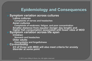  Symptom variation across cultures
• Latino cultures
 Complaints of nerves and headaches
• Asian cultures
 Complaints of weakness, fatigue, and poor concentration
• Smaller distance from equator (longer day length) and
higher fish consumption associated with lower rates of MDD
 Symptom variation across life span
• Children
 Stomach and headaches
• Older adults
 Distractibility and forgetfulness
 Co-morbidity
• 2/3 of those with MDD will also meet criteria for anxiety
disorder at some point
© 2015 John Wiley & Sons, Inc. All rights reserved.
 