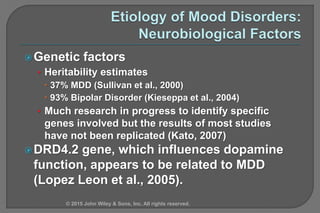 Genetic factors
• Heritability estimates
 37% MDD (Sullivan et al., 2000)
 93% Bipolar Disorder (Kieseppa et al., 2004)
• Much research in progress to identify specific
genes involved but the results of most studies
have not been replicated (Kato, 2007)
DRD4.2 gene, which influences dopamine
function, appears to be related to MDD
(Lopez Leon et al., 2005).
© 2015 John Wiley & Sons, Inc. All rights reserved.
 
