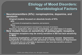  Neurotransmitters (NTs): norepinephrine, dopamine, and
serotonin
• Original models focused on absolute levels of NTs
 MDD
 Low levels of norepinephrine, dopamine, and serotonin
 Mania
 High levels of norepinephrine and dopamine, low levels of serotonin
• However, medication alters levels immediately, yet relief takes 2-3 weeks
 New models focus on sensitivity of postsynaptic receptors
• Dopamine receptors may be overly sensitive in BD but lack sensitivity
in MDD
• Depleting tryptophan, a precursor of serotonin, causes depressive
symptoms in individuals with personal or family history of depression
 Individuals who are vulnerable to depression may have less sensitive serotonin
receptors (Sobczak et al., 2002)
© 2015 John Wiley & Sons, Inc. All rights reserved.
 