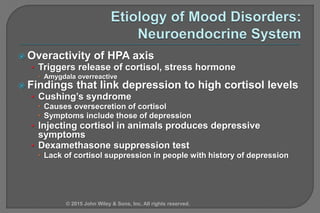  Overactivity of HPA axis
• Triggers release of cortisol, stress hormone
 Amygdala overreactive
 Findings that link depression to high cortisol levels
• Cushing’s syndrome
 Causes oversecretion of cortisol
 Symptoms include those of depression
• Injecting cortisol in animals produces depressive
symptoms
• Dexamethasone suppression test
 Lack of cortisol suppression in people with history of depression
© 2015 John Wiley & Sons, Inc. All rights reserved.
 