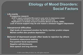  Life events
• Prospective research
 42-67% report a stressful life event in year prior to depression onset
 e.g., romantic breakup, loss of job, death of loved one
 Replicated in 12 studies across 6 countries (Brown & Harris, 1989b)
• Lack of social support may be one reason a stressor triggers depression
 Interpersonal difficulties
• High levels of expressed emotion by family member predict relapse
• Marital conflict also predicts depression
 Behavior of depressed people often leads to rejection by others
• Excessive reassurance seeking
• Few positive facial expressions
• Negative self-disclosures
• Slow speech and long silences
© 2015 John Wiley & Sons, Inc. All rights reserved.
 