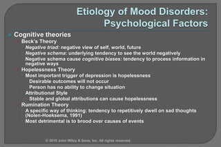  Cognitive theories
• Beck’s Theory
 Negative triad: negative view of self, world, future
 Negative schema: underlying tendency to see the world negatively
 Negative schema cause cognitive biases: tendency to process information in
negative ways
• Hopelessness Theory
 Most important trigger of depression is hopelessness
 Desirable outcomes will not occur
 Person has no ability to change situation
 Attributional Style
 Stable and global attributions can cause hopelessness
• Rumination Theory
 A specific way of thinking: tendency to repetitively dwell on sad thoughts
(Nolen-Hoeksema, 1991)
 Most detrimental is to brood over causes of events
© 2015 John Wiley & Sons, Inc. All rights reserved.
 