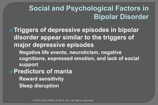 Triggers of depressive episodes in bipolar
disorder appear similar to the triggers of
major depressive episodes
• Negative life events, neuroticism, negative
cognitions, expressed emotion, and lack of social
support
Predictors of mania
• Reward sensitivity
• Sleep disruption
© 2015 John Wiley & Sons, Inc. All rights reserved.
 