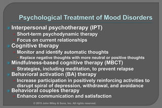  Interpersonal psychotherapy (IPT)
• Short-term psychodynamic therapy
• Focus on current relationships
 Cognitive therapy
• Monitor and identify automatic thoughts
 Replace negative thoughts with more neutral or positive thoughts
 Mindfulness-based cognitive therapy (MBCT)
• Strategies, including meditation, to prevent relapse
 Behavioral activation (BA) therapy
• Increase participation in positively reinforcing activities to
disrupt spiral of depression, withdrawal, and avoidance
 Behavioral couples therapy
• Enhance communication and satisfaction
© 2015 John Wiley & Sons, Inc. All rights reserved.
 
