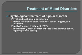  Psychological treatment of bipolar disorder
• Psychoeducational approaches
 Provide information about symptoms, course, triggers, and
treatments
• Family-focused treatment (FFT)
 Educate family about disorder, enhance family communication,
improve problem solving
© 2015 John Wiley & Sons, Inc. All rights reserved.
 