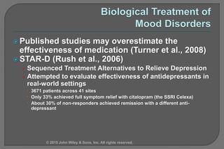  Published studies may overestimate the
effectiveness of medication (Turner et al., 2008)
 STAR-D (Rush et al., 2006)
• Sequenced Treatment Alternatives to Relieve Depression
• Attempted to evaluate effectiveness of antidepressants in
real-world settings
 3671 patients across 41 sites
 Only 33% achieved full symptom relief with citalopram (the SSRI Celexa)
 About 30% of non-responders achieved remission with a different anti-
depressant
© 2015 John Wiley & Sons, Inc. All rights reserved.
 