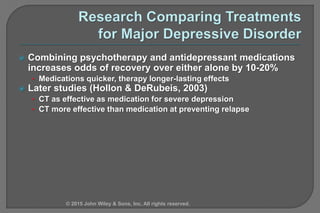  Combining psychotherapy and antidepressant medications
increases odds of recovery over either alone by 10-20%
• Medications quicker, therapy longer-lasting effects
 Later studies (Hollon & DeRubeis, 2003)
• CT as effective as medication for severe depression
• CT more effective than medication at preventing relapse
© 2015 John Wiley & Sons, Inc. All rights reserved.
 