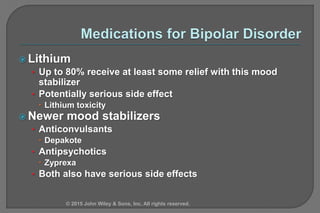  Lithium
• Up to 80% receive at least some relief with this mood
stabilizer
• Potentially serious side effect
 Lithium toxicity
 Newer mood stabilizers
• Anticonvulsants
 Depakote
• Antipsychotics
 Zyprexa
• Both also have serious side effects
© 2015 John Wiley & Sons, Inc. All rights reserved.
 