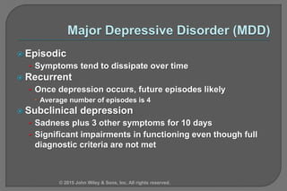  Episodic
• Symptoms tend to dissipate over time
 Recurrent
• Once depression occurs, future episodes likely
 Average number of episodes is 4
 Subclinical depression
• Sadness plus 3 other symptoms for 10 days
• Significant impairments in functioning even though full
diagnostic criteria are not met
© 2015 John Wiley & Sons, Inc. All rights reserved.
 