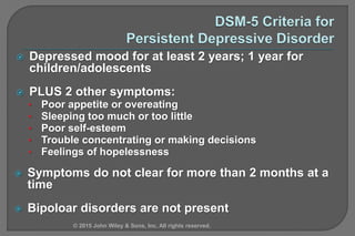  Depressed mood for at least 2 years; 1 year for
children/adolescents
 PLUS 2 other symptoms:
• Poor appetite or overeating
• Sleeping too much or too little
• Poor self-esteem
• Trouble concentrating or making decisions
• Feelings of hopelessness
 Symptoms do not clear for more than 2 months at a
time
 Bipoloar disorders are not present
© 2015 John Wiley & Sons, Inc. All rights reserved.
 