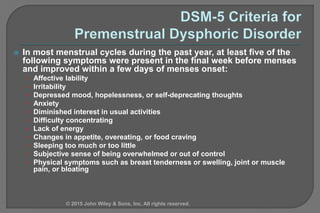  In most menstrual cycles during the past year, at least five of the
following symptoms were present in the final week before menses
and improved within a few days of menses onset:
• Affective lability
• Irritability
• Depressed mood, hopelessness, or self-deprecating thoughts
• Anxiety
• Diminished interest in usual activities
• Difficulty concentrating
• Lack of energy
• Changes in appetite, overeating, or food craving
• Sleeping too much or too little
• Subjective sense of being overwhelmed or out of control
• Physical symptoms such as breast tenderness or swelling, joint or muscle
pain, or bloating
© 2015 John Wiley & Sons, Inc. All rights reserved.
 