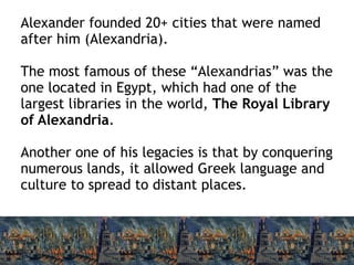 Alexander founded 20+ cities that were named
after him (Alexandria).
The most famous of these “Alexandrias” was the
one located in Egypt, which had one of the
largest libraries in the world, The Royal Library
of Alexandria.
Another one of his legacies is that by conquering
numerous lands, it allowed Greek language and
culture to spread to distant places.
 