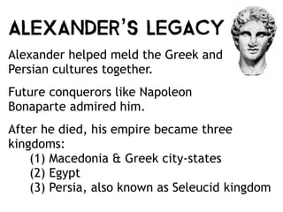 Alexander’s Legacy
Alexander helped meld the Greek and
Persian cultures together.
Future conquerors like Napoleon
Bonaparte admired him.
After he died, his empire became three
kingdoms:  
(1) Macedonia & Greek city-states
(2) Egypt
(3) Persia, also known as Seleucid kingdom
 