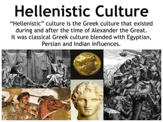 Hellenistic Culture
“Hellenistic” culture is the Greek culture that existed
during and after the time of Alexander the Great.
It was classical Greek culture blended with Egyptian,
Persian and Indian influences.
 