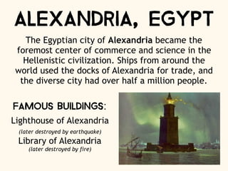 Alexandria, Egypt
The Egyptian city of Alexandria became the
foremost center of commerce and science in the
Hellenistic civilization. Ships from around the
world used the docks of Alexandria for trade, and
the diverse city had over half a million people.
Famous Buildings:
Lighthouse of Alexandria
(later destroyed by earthquake)
Library of Alexandria
(later destroyed by fire)
 