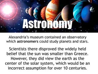 Astronomy
Alexandria’s museum contained an observatory
which astronomers could study planets and stars.
Scientists there disproved the widely held
belief that the sun was smaller than Greece.
However, they did view the earth as the
center of the solar system, which would be an
incorrect assumption for over 10 centuries.
 