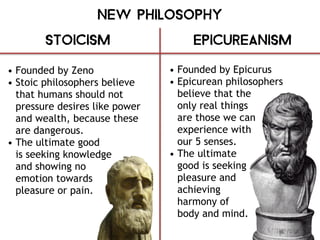 New Philosophy
Stoicism Epicureanism
• Founded by Zeno
• Stoic philosophers believe
that humans should not
pressure desires like power
and wealth, because these
are dangerous.
• The ultimate good
is seeking knowledge
and showing no
emotion towards
pleasure or pain.
• Founded by Epicurus
• Epicurean philosophers
believe that the
only real things
are those we can
experience with
our 5 senses.
• The ultimate
good is seeking
pleasure and
achieving
harmony of
body and mind.
 