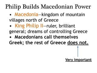Philip Builds Macedonian Power
• Macedonia—kingdom of mountain
villages north of Greece
• King Philip II—ruler, brilliant
general; dreams of controlling Greece
• Macedonians call themselves
Greek; the rest of Greece does not.
Very important
 