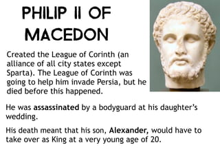 Philip II of
Macedon
Created the League of Corinth (an
alliance of all city states except
Sparta). The League of Corinth was
going to help him invade Persia, but he
died before this happened.
He was assassinated by a bodyguard at his daughter’s
wedding.
His death meant that his son, Alexander, would have to
take over as King at a very young age of 20.
 
