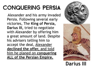 Conquering Persia
Alexander and his army invaded
Persia. Following several early
victories, The King of Persia,
Darius III, tried to negotiate
with Alexander by offering him
a great amount of land. Despite
his advisers telling him to
accept the deal, Alexander
declined the offer, and told
him he planed on conquering
ALL of the Persian Empire.
Darius III
 