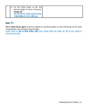FORMWORK (SHUTTERING) | 12
iv. Fix the metal props as per the
desired height of beam formwork.
(Image 19)
बीर् फॉर्मवर्म र्ी अपेक्रित लम्बाई र्े क्रहसाब
से र्ेटल प्रॉप्स र्ो लर्ाएं । (क्रित्र 19)
Note: नोट:
Oil or mold release agent should be applied on shuttering plates so that shuttering can be easily
removed after concrete gets initial strength.
शटररंर् प्लेट्स पर तेल या र्ोल्ड र लीज़ एजेंट लर्ाएं , क्रिससे शटररंर् र्ो र्ं िीट सेट होने र्े बाि आसानी से
हटाया/उतारा िा सर्े ।
 