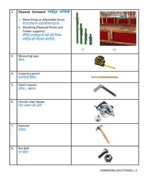 FORMWORK (SHUTTERING) | 2
2. Plywood Formwork प्लाईवुड फॉर्मवर्म
i. Metal Props or Adjustable Struts
र्ेटल प्रॉप्स या अडिस्टेबल स्टर टस
ii. Sheathing (Plywood Planks and
Timber supports)
शीक्रथंर् (प्लाईवुड र्े पट्ों और क्रटम्बर
सपोट्मस र्ो िोड़र्र बनती है)
3. Measuring tape
फीता
4. Carpentry pencil
र्ारपेंटरी पेंक्रसल
5. Steel L-square
स्टील L -स्क्वायर
6. Circular saw/ Jigsaw
र्ोल आर्ार र्ी आरी
7. Hammer
हथौड़ा
8. Nut Bolt
नट बोल्ट
(i) (ii)
 
