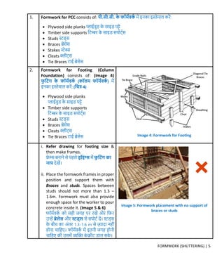 FORMWORK (SHUTTERING) | 5
1. Formwork for PCC consists of: पी.सी.सी. र्े फॉर्मवर्म र्ें इनर्ा इस्तेर्ाल र्रें:
 Plywood side planks प्लाईवुड र्े साइड पट्े
 Timber side supports क्रटम्बर र्े साइड सपोट्मस
 Studs स्टड्स
 Braces िेसेस
 Stakes स्टेक्स
 Cleats क्लीट्स
 Tie Braces टाई िेसेस
2. Formwork for Footing (Column
Foundation) consists of: (Image 4)
फु क्रटिंग र्े फॉर्मवर्म (र्ॉलर् फॉर्मवर्म ) र्ें
इनर्ा इस्तेर्ाल र्रें: (क्रित्र 4)
 Plywood side planks
प्लाईवुड र्े साइड पट्े
 Timber side supports
क्रटम्बर र्े साइड सपोट्मस
 Studs स्टड्स
 Braces िेसेस
 Cleats क्लीट्स
 Tie Braces टाई िेसेस
i. Refer drawing for footing size &
then make frames.
फ्रे म्स बनाने से पहले डर ॉइिंग्स र्ें फु क्रटिंग र्ा
नाप िेखें।
ii. Place the formwork frames in proper
position and support them with
Braces and studs. Spaces between
studs should not more than 1.3 –
1.6m. Formwork must also provide
enough space for the worker to pour
concrete inside it. (Image 5 & 6)
फॉर्मवर्म र्ो सही िर्ह पर रखें और क्रफर
उन्हें ब्रेसेस और स्ट्ड्स से सपोटम िें। स्टड्स
र्े बीच र्ा अंतर 1.3-1.6 m से ज़्यािा नहीं
होना चाक्रहए। फॉर्मवर्म र्ें इतनी िर्ह होनी
चाक्रहए र्ी उसर्ें व्यक्ति र्ं िीट डाल सर्े ।
Image 4: Formwork for Footing
Image 5: Formwork placement with no support of
braces or studs
 
