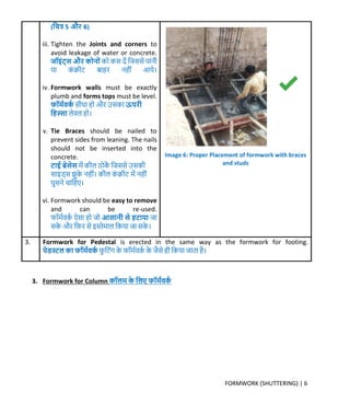 FORMWORK (SHUTTERING) | 6
(क्रित्र 5 औ 6)
iii. Tighten the Joints and corners to
avoid leakage of water or concrete.
जॉइिंट्स औ र्ोनोिं र्ो र्स िें क्रिससे पानी
या र्ं िीट बाहर नहीं आये।
iv. Formwork walls must be exactly
plumb and forms tops must be level.
फॉर्मवर्म सीधा हो और उसर्ा ऊप ी
क्रहस्सा लेवल हो।
v. Tie Braces should be nailed to
prevent sides from leaning. The nails
should not be inserted into the
concrete.
टाई ब्रेसेस र्ें र्ील ठोर्ें क्रिससे उसर्ी
साइड्स झुर्े नहीं। र्ील र्ं िीट र्ें नहीं
घुसने चाक्रहए।
vi. Formwork should be easy to remove
and can be re-used.
फॉर्मवर्म ऐसा हो िो आसानी से हटाया िा
सर्े और क्रफर से इस्तेर्ाल क्रर्या िा सर्े ।
3. Formwork for Pedestal is erected in the same way as the formwork for footing.
पेडस्ट्ल र्ा फॉर्मवर्म फु क्रटंर् र्े फॉर्मवर्म र्े िैसे ही क्रर्या िाता है।
3. Formwork for Column र्ॉलर् र्े क्रलए फॉर्मवर्म
Image 6: Proper Placement of formwork with braces
and studs
 