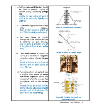 FORMWORK (SHUTTERING) | 8
iv. Sufficient clamps (Shikanjas) should
be fixed to prevent bulging of
column during concreting. (Image
10)
र्ं िीक्रटंर् र्े सर्य र्ॉलर् र्ो झुर्ने से
बचाने र्े क्रलए उसर्ें पयामप्त क्रशर्िं जे लर्ाएं ।
(क्रित्र 10)
v. Use nails to support column clamps
while wedging.
वैक्तजंर् र्े िौरान र्ॉलर् र्े क्रशर्ं िों र्ो
सपोटम िेने र्े क्रलए र्ीलोिंर्ा इस्तेर्ाल र्रें।
vi. Use cover block to provide
appropriate space between shutter
& concrete as per drawing.
शटर और र्ं िीट र्े बीच उक्रचत िर्ह िेने
र्े क्रलए डर ॉइंग्स र्े क्रहसाब से र्व ब्लॉक्स
लर्ाएं ।
vii. Check the formwork at the top for
square, then position and wedge the
remaining column clamps. (Image
11)
फॉर्मवर्म र्े चौर्ोरपन र्ो ऊपर से चेर् र्रें
और क्रफर बार्ी र्े र्ॉलर् क्लैम्प्प्स र्ो
लर्ाएं । (क्रित्र 11)
viii.Plumb the column using plumb bob
or straight edge. Check for plumb
and column alignment before and
immediately after the concrete has
been poured and vibrated. (Image
12)
प्लंब बॉब और स्टरैट एि र्ी र्िि से र्ॉलर्
र्ो प्लंब र्रें। प्लिंब औ र्ॉलर् र्े प्थ क्रत
र्ो र्ं िीट डालने और क्रहलने से पहले और
एर्िर् बाि र्ें चेर् र्रें। (क्रित्र 12)
Image 9: Positioning the Formwork)
Image 10: Fixing of Clamps/Hinges
Image 11
Image 12: Checking the plumb and
column alignment
 