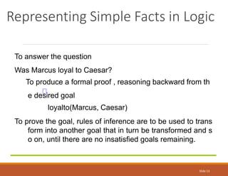 Representing Simple Facts in Logic
Slide 13
To answer the question
Was Marcus loyal to Caesar?
To produce a formal proof , reasoning backward from th
e desired goal
loyalto(Marcus, Caesar)
To prove the goal, rules of inference are to be used to trans
form into another goal that in turn be transformed and s
o on, until there are no insatisfied goals remaining.
 