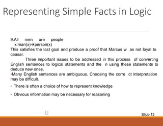 Representing Simple Facts in Logic
9.All men are people
x:man(x)person(x)
This satisfies the last goal and produce a proof that Marcus w as not loyal to
ceasar.
Three important issues to be addressed in this process of converting
English sentences to logical statements and the n using these statements to
deduce new ones.
•Many English sentences are ambiguous. Choosing the corre ct interpretation
may be difficult.
• There is often a choice of how to represent knowledge
• Obvious information may be necessary for reasoning
Slide 13
 